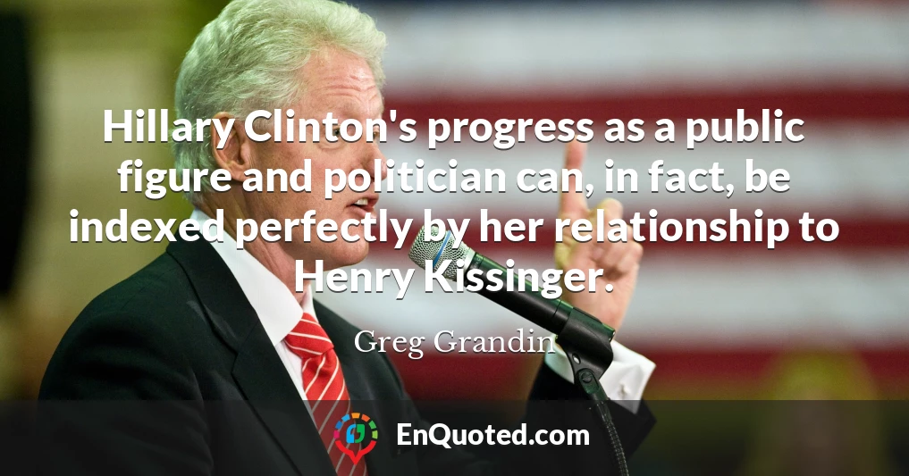 Hillary Clinton's progress as a public figure and politician can, in fact, be indexed perfectly by her relationship to Henry Kissinger.