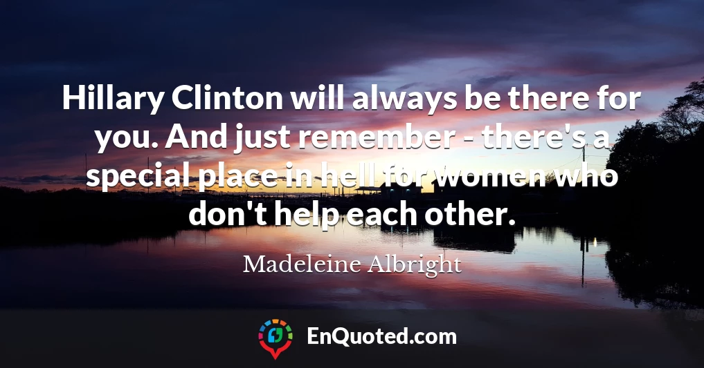 Hillary Clinton will always be there for you. And just remember - there's a special place in hell for women who don't help each other.
