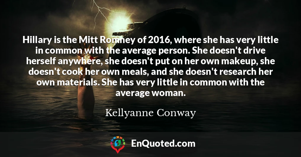 Hillary is the Mitt Romney of 2016, where she has very little in common with the average person. She doesn't drive herself anywhere, she doesn't put on her own makeup, she doesn't cook her own meals, and she doesn't research her own materials. She has very little in common with the average woman.