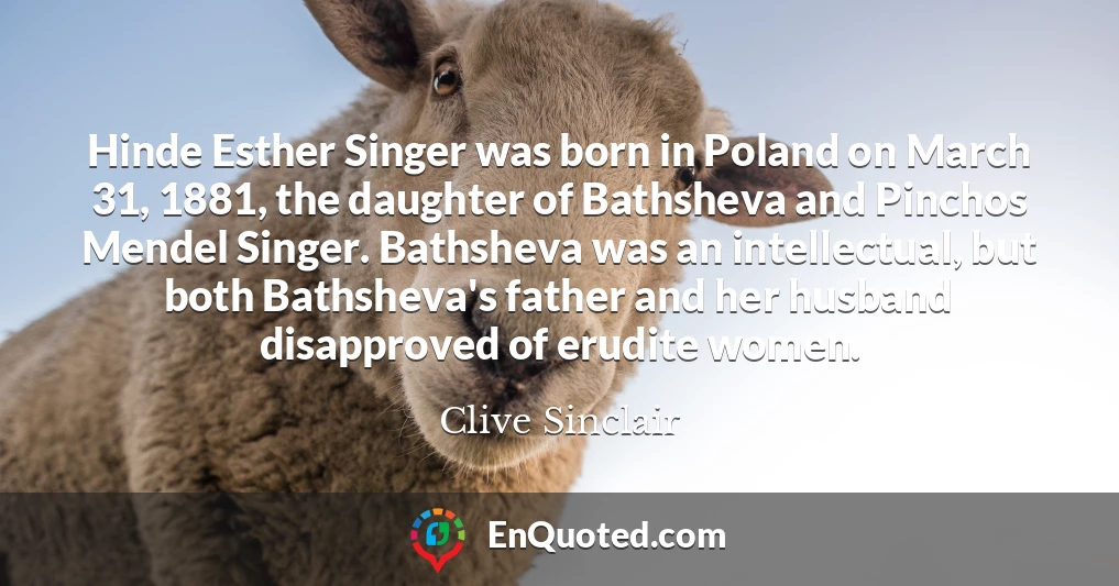 Hinde Esther Singer was born in Poland on March 31, 1881, the daughter of Bathsheva and Pinchos Mendel Singer. Bathsheva was an intellectual, but both Bathsheva's father and her husband disapproved of erudite women.