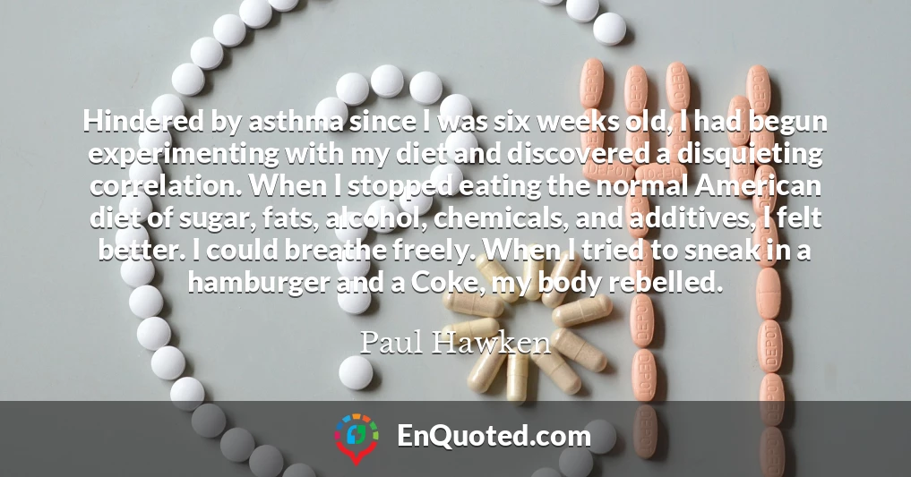 Hindered by asthma since I was six weeks old, I had begun experimenting with my diet and discovered a disquieting correlation. When I stopped eating the normal American diet of sugar, fats, alcohol, chemicals, and additives, I felt better. I could breathe freely. When I tried to sneak in a hamburger and a Coke, my body rebelled.