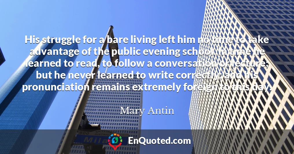 His struggle for a bare living left him no time to take advantage of the public evening school. In time he learned to read, to follow a conversation or lecture; but he never learned to write correctly; and his pronunciation remains extremely foreign to this day.