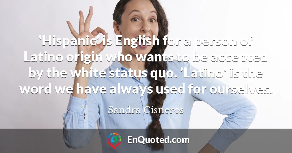 'Hispanic' is English for a person of Latino origin who wants to be accepted by the white status quo. 'Latino' is the word we have always used for ourselves.