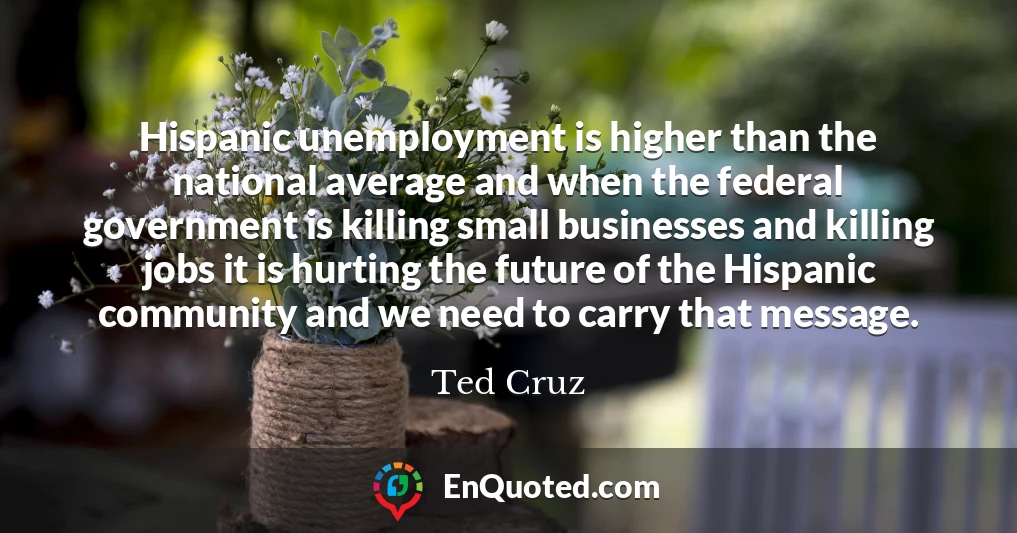Hispanic unemployment is higher than the national average and when the federal government is killing small businesses and killing jobs it is hurting the future of the Hispanic community and we need to carry that message.