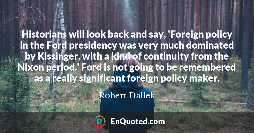 Historians will look back and say, 'Foreign policy in the Ford presidency was very much dominated by Kissinger, with a kind of continuity from the Nixon period.' Ford is not going to be remembered as a really significant foreign policy maker.