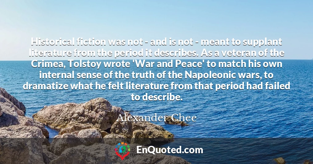 Historical fiction was not - and is not - meant to supplant literature from the period it describes. As a veteran of the Crimea, Tolstoy wrote 'War and Peace' to match his own internal sense of the truth of the Napoleonic wars, to dramatize what he felt literature from that period had failed to describe.
