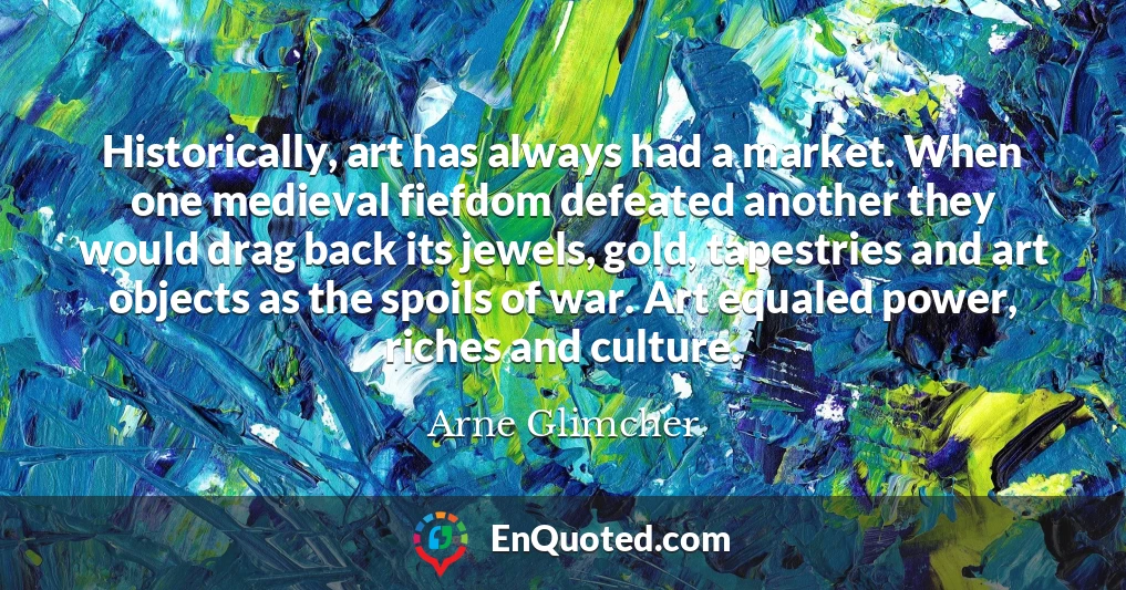 Historically, art has always had a market. When one medieval fiefdom defeated another they would drag back its jewels, gold, tapestries and art objects as the spoils of war. Art equaled power, riches and culture.