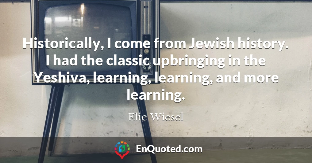 Historically, I come from Jewish history. I had the classic upbringing in the Yeshiva, learning, learning, and more learning.