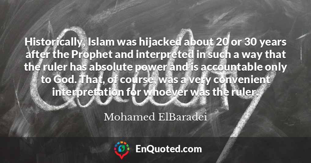 Historically, Islam was hijacked about 20 or 30 years after the Prophet and interpreted in such a way that the ruler has absolute power and is accountable only to God. That, of course, was a very convenient interpretation for whoever was the ruler.