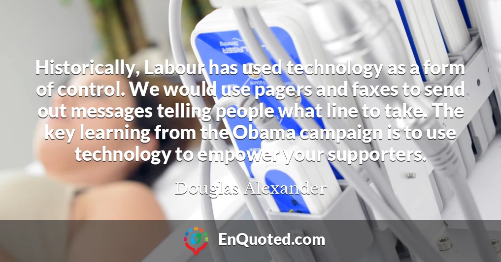 Historically, Labour has used technology as a form of control. We would use pagers and faxes to send out messages telling people what line to take. The key learning from the Obama campaign is to use technology to empower your supporters.