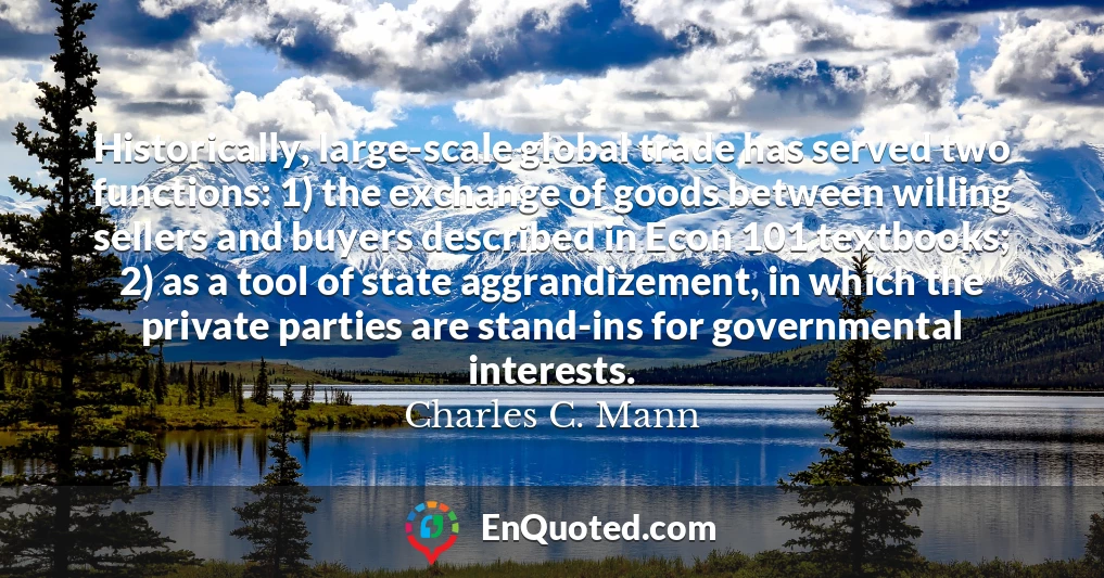 Historically, large-scale global trade has served two functions: 1) the exchange of goods between willing sellers and buyers described in Econ 101 textbooks; 2) as a tool of state aggrandizement, in which the private parties are stand-ins for governmental interests.