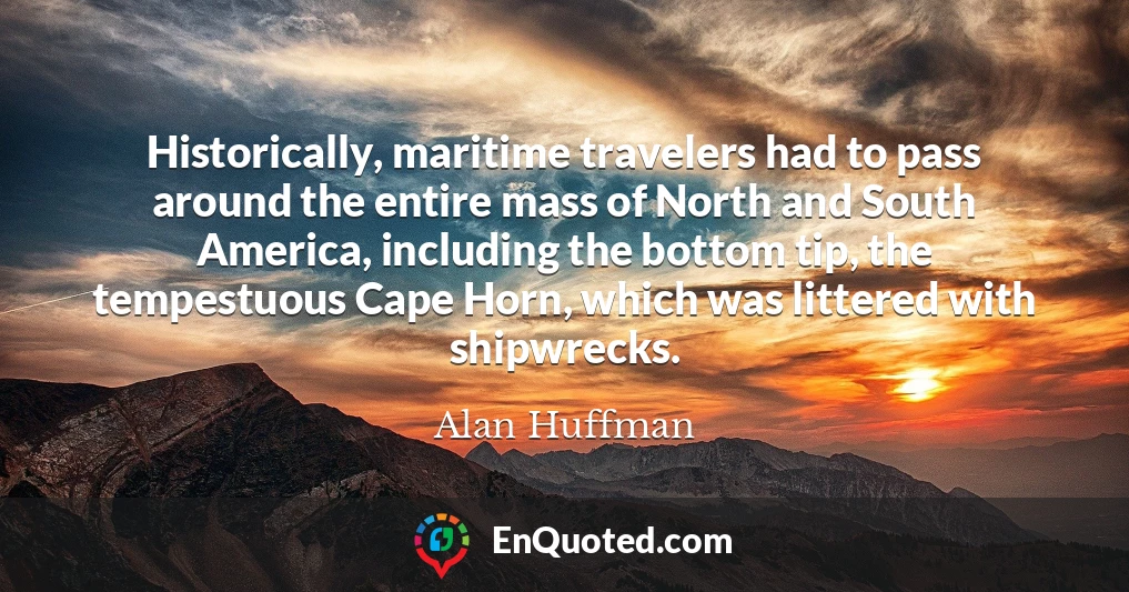 Historically, maritime travelers had to pass around the entire mass of North and South America, including the bottom tip, the tempestuous Cape Horn, which was littered with shipwrecks.