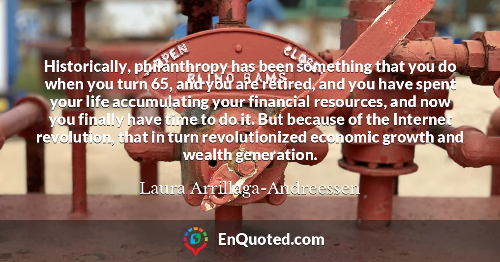 Historically, philanthropy has been something that you do when you turn 65, and you are retired, and you have spent your life accumulating your financial resources, and now you finally have time to do it. But because of the Internet revolution, that in turn revolutionized economic growth and wealth generation.