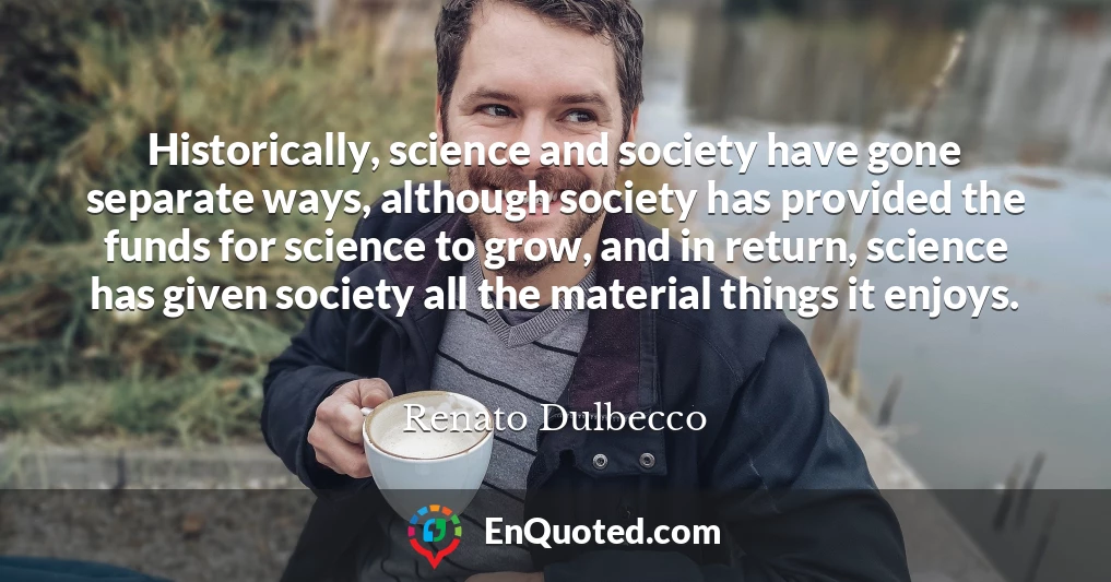 Historically, science and society have gone separate ways, although society has provided the funds for science to grow, and in return, science has given society all the material things it enjoys.