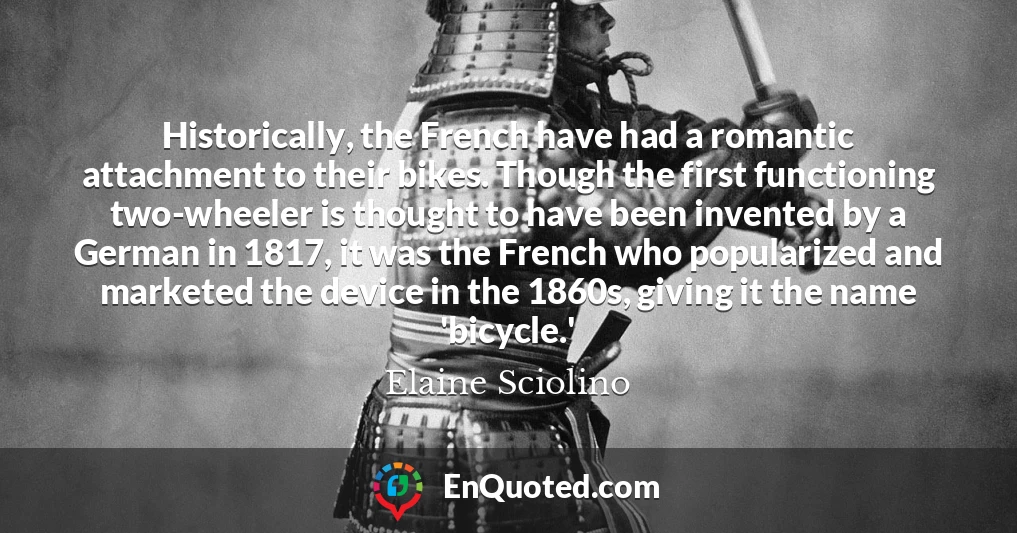 Historically, the French have had a romantic attachment to their bikes. Though the first functioning two-wheeler is thought to have been invented by a German in 1817, it was the French who popularized and marketed the device in the 1860s, giving it the name 'bicycle.'