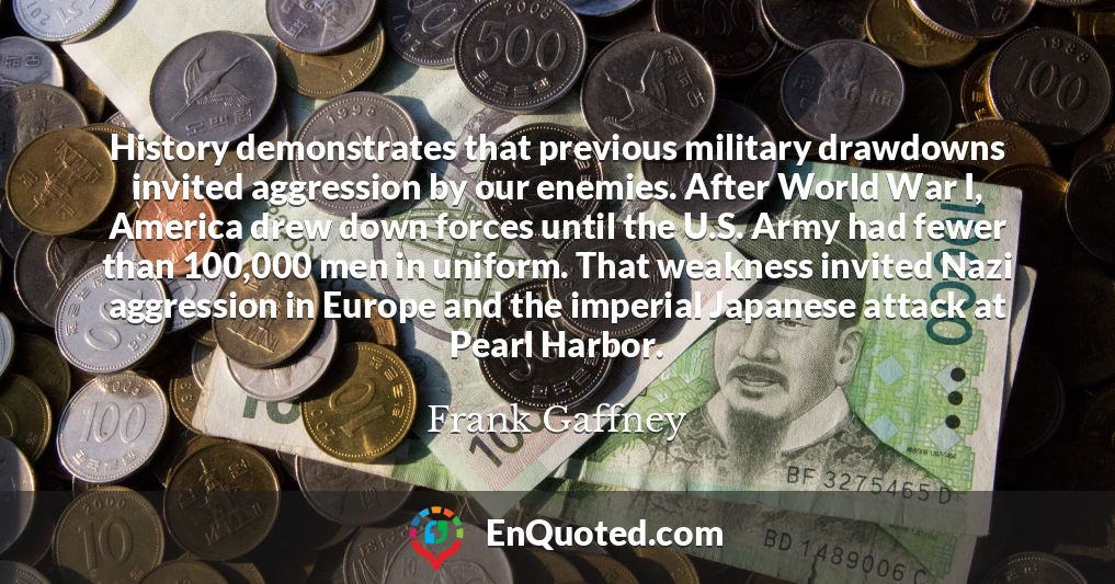 History demonstrates that previous military drawdowns invited aggression by our enemies. After World War I, America drew down forces until the U.S. Army had fewer than 100,000 men in uniform. That weakness invited Nazi aggression in Europe and the imperial Japanese attack at Pearl Harbor.