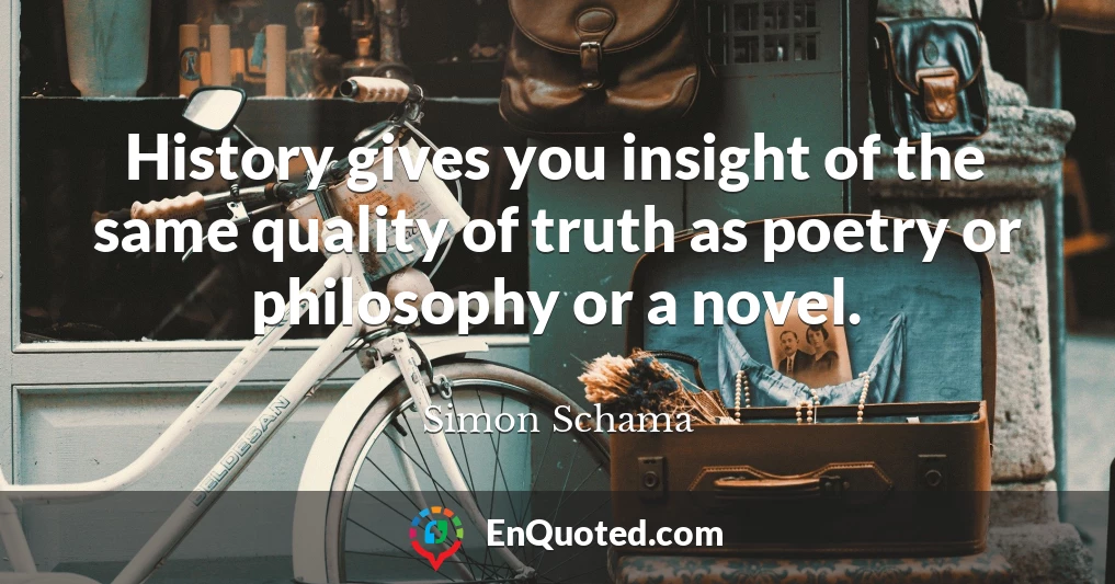 History gives you insight of the same quality of truth as poetry or philosophy or a novel.