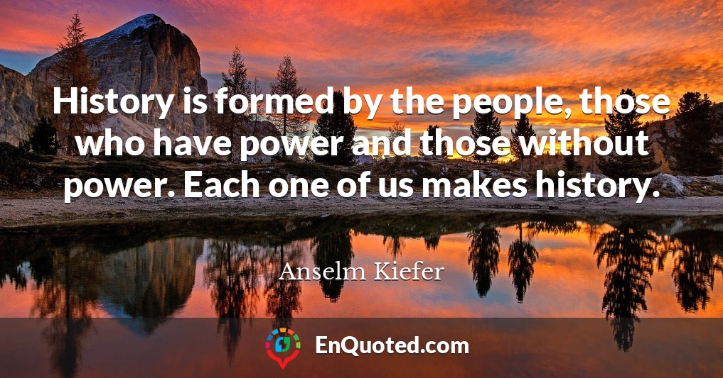 History is formed by the people, those who have power and those without power. Each one of us makes history.