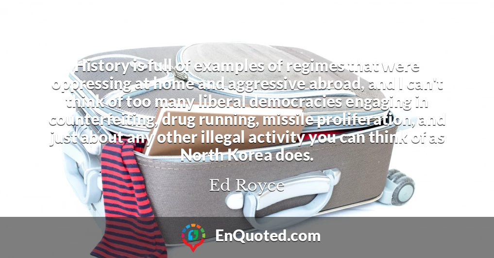 History is full of examples of regimes that were oppressing at home and aggressive abroad, and I can't think of too many liberal democracies engaging in counterfeiting, drug running, missile proliferation, and just about any other illegal activity you can think of as North Korea does.