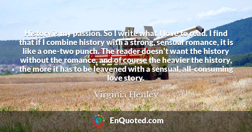 History is my passion. So I write what I love to read. I find that if I combine history with a strong, sensual romance, it is like a one-two punch. The reader doesn't want the history without the romance, and of course the heavier the history, the more it has to be leavened with a sensual, all-consuming love story.