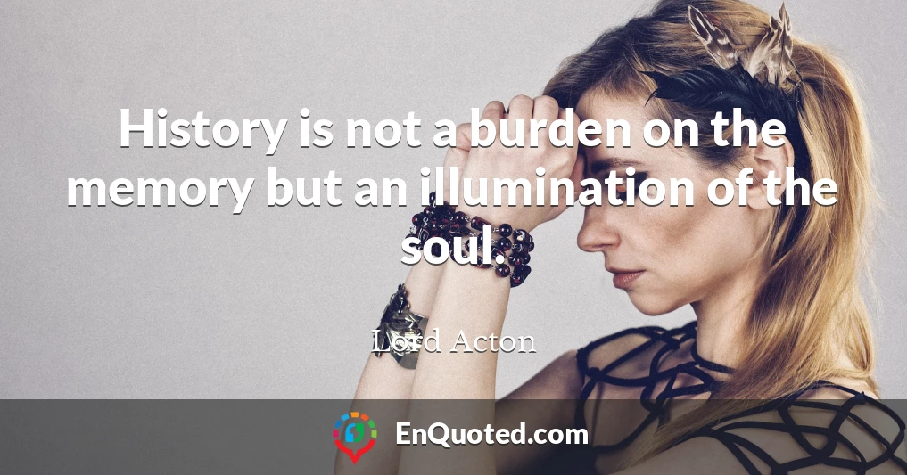 History is not a burden on the memory but an illumination of the soul.