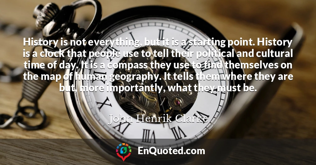 History is not everything, but it is a starting point. History is a clock that people use to tell their political and cultural time of day. It is a compass they use to find themselves on the map of human geography. It tells them where they are but, more importantly, what they must be.