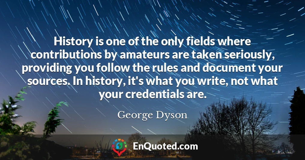 History is one of the only fields where contributions by amateurs are taken seriously, providing you follow the rules and document your sources. In history, it's what you write, not what your credentials are.