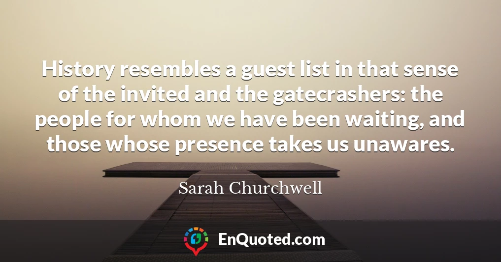 History resembles a guest list in that sense of the invited and the gatecrashers: the people for whom we have been waiting, and those whose presence takes us unawares.