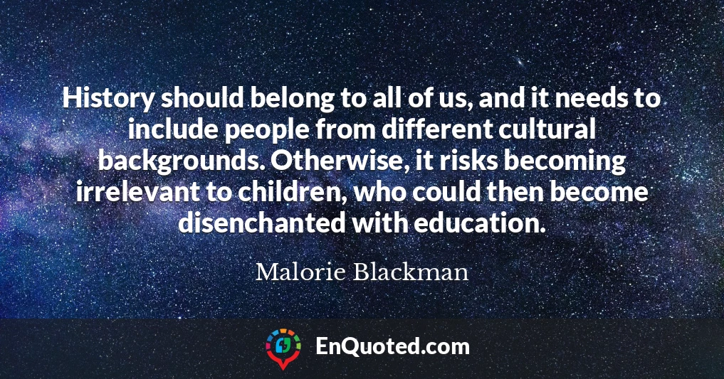 History should belong to all of us, and it needs to include people from different cultural backgrounds. Otherwise, it risks becoming irrelevant to children, who could then become disenchanted with education.