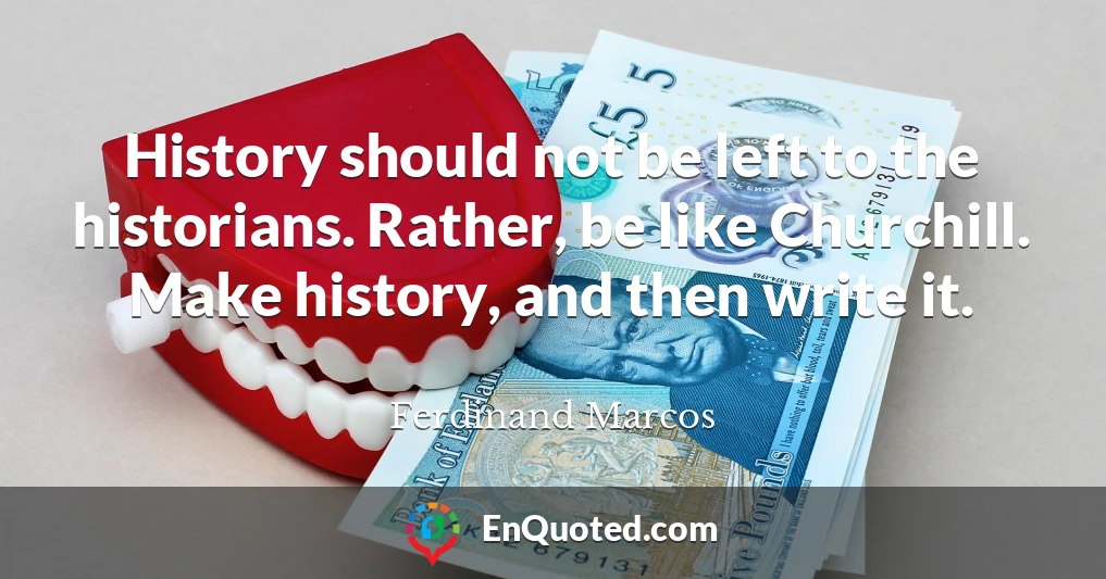 History should not be left to the historians. Rather, be like Churchill. Make history, and then write it.