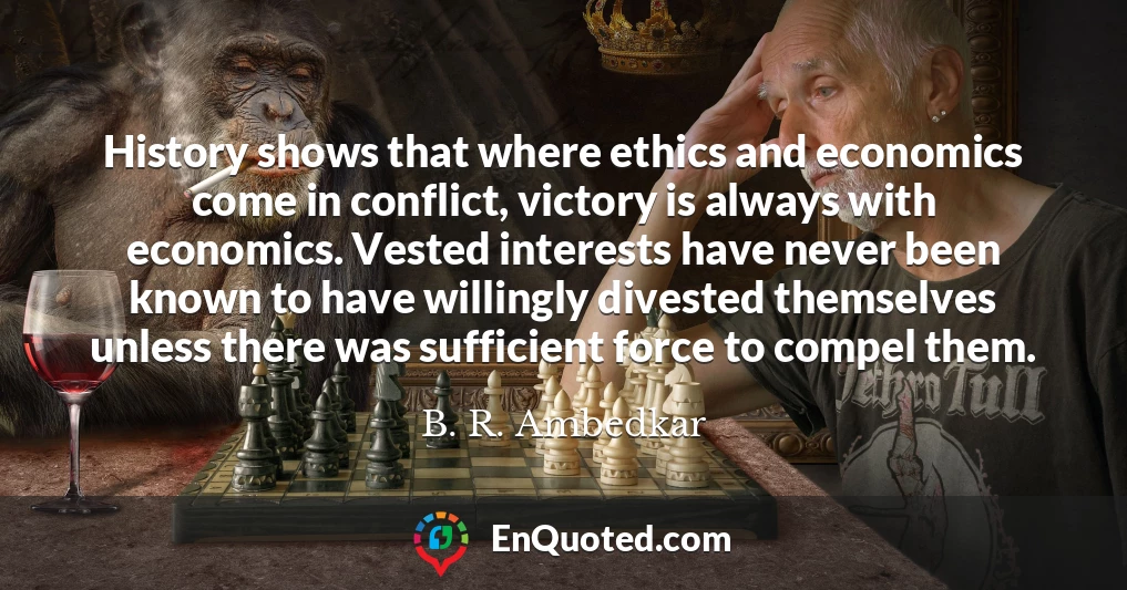 History shows that where ethics and economics come in conflict, victory is always with economics. Vested interests have never been known to have willingly divested themselves unless there was sufficient force to compel them.