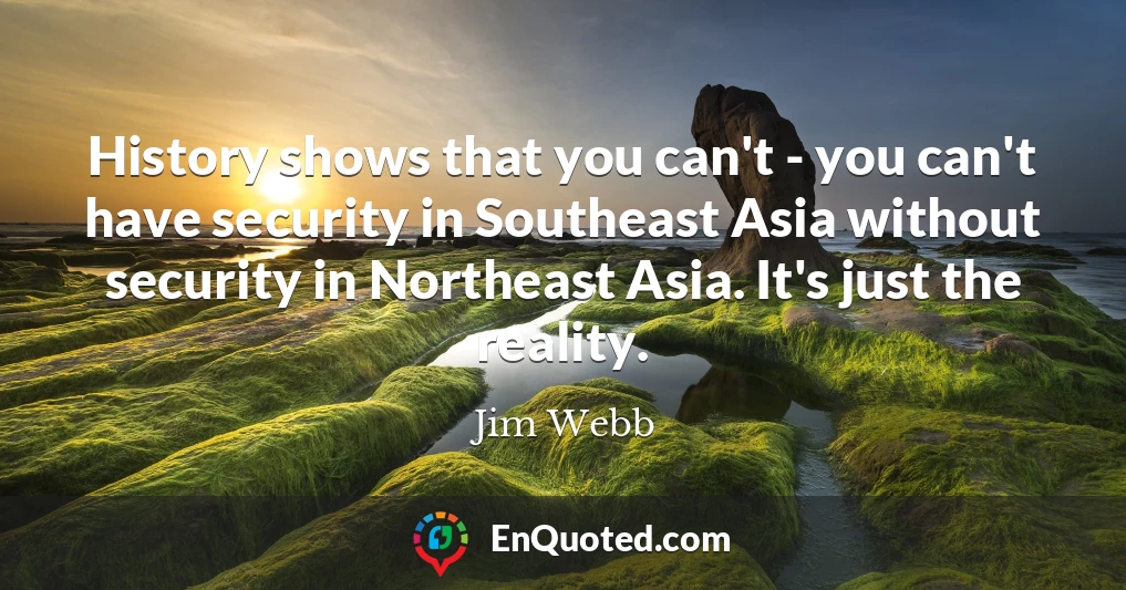 History shows that you can't - you can't have security in Southeast Asia without security in Northeast Asia. It's just the reality.