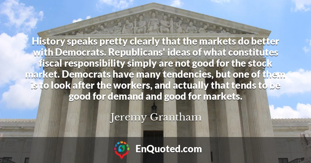 History speaks pretty clearly that the markets do better with Democrats. Republicans' ideas of what constitutes fiscal responsibility simply are not good for the stock market. Democrats have many tendencies, but one of them is to look after the workers, and actually that tends to be good for demand and good for markets.