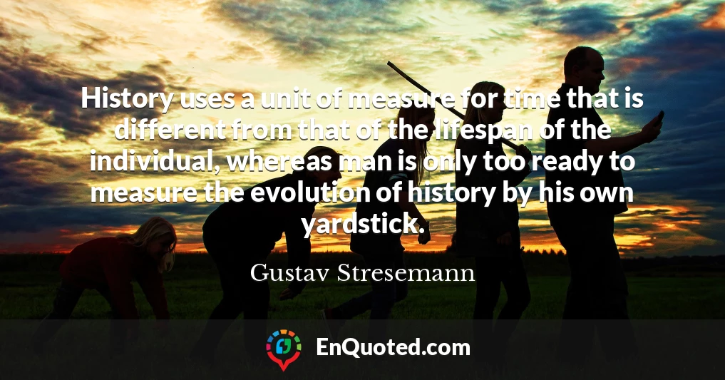 History uses a unit of measure for time that is different from that of the lifespan of the individual, whereas man is only too ready to measure the evolution of history by his own yardstick.
