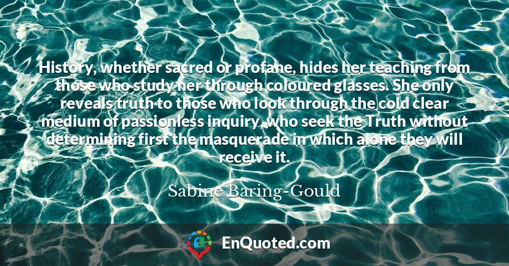 History, whether sacred or profane, hides her teaching from those who study her through coloured glasses. She only reveals truth to those who look through the cold clear medium of passionless inquiry, who seek the Truth without determining first the masquerade in which alone they will receive it.