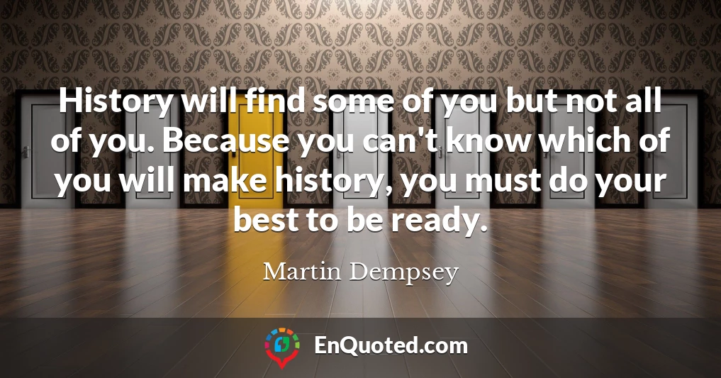 History will find some of you but not all of you. Because you can't know which of you will make history, you must do your best to be ready.