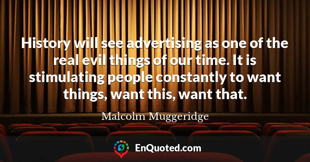History will see advertising as one of the real evil things of our time. It is stimulating people constantly to want things, want this, want that.