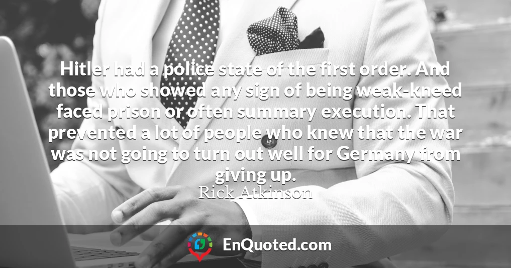 Hitler had a police state of the first order. And those who showed any sign of being weak-kneed faced prison or often summary execution. That prevented a lot of people who knew that the war was not going to turn out well for Germany from giving up.