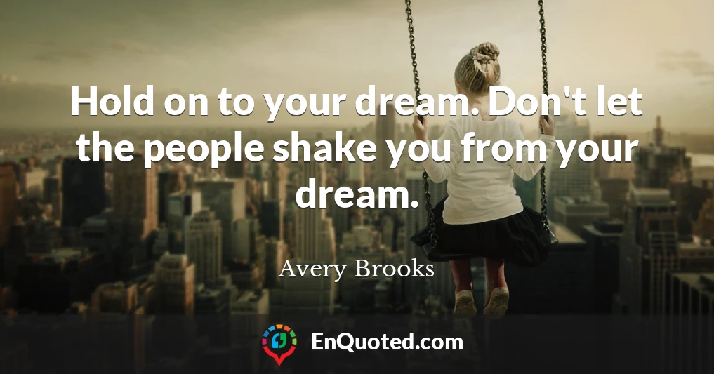 Hold on to your dream. Don't let the people shake you from your dream.