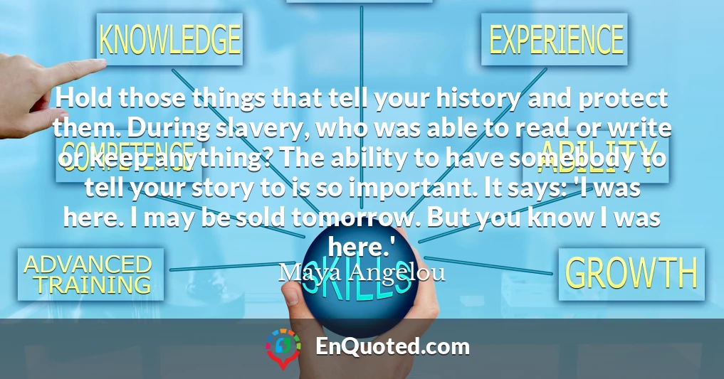 Hold those things that tell your history and protect them. During slavery, who was able to read or write or keep anything? The ability to have somebody to tell your story to is so important. It says: 'I was here. I may be sold tomorrow. But you know I was here.'