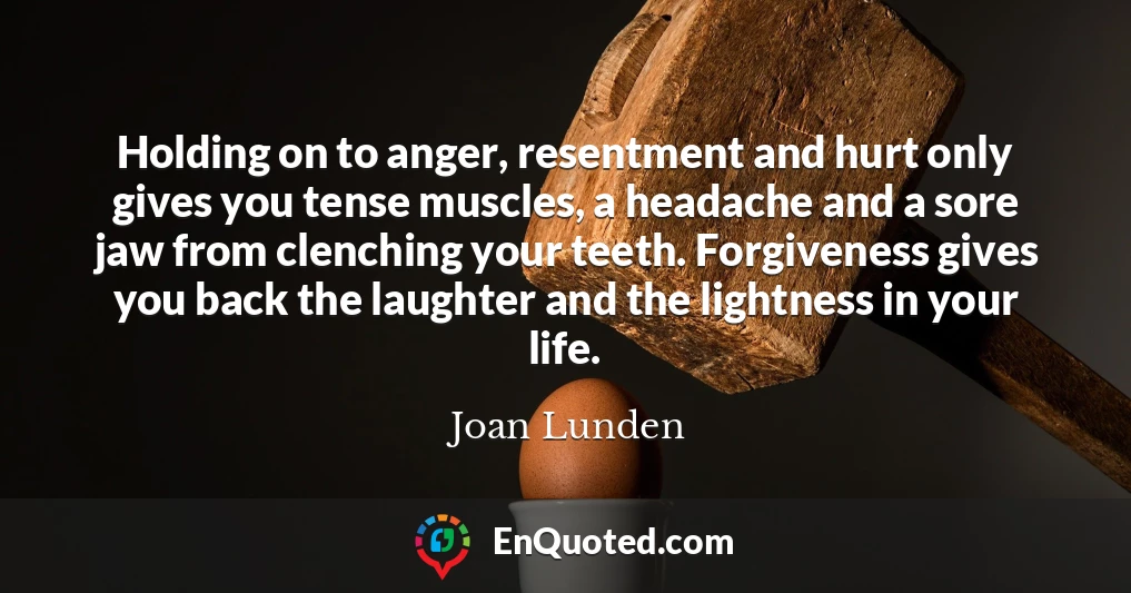 Holding on to anger, resentment and hurt only gives you tense muscles, a headache and a sore jaw from clenching your teeth. Forgiveness gives you back the laughter and the lightness in your life.