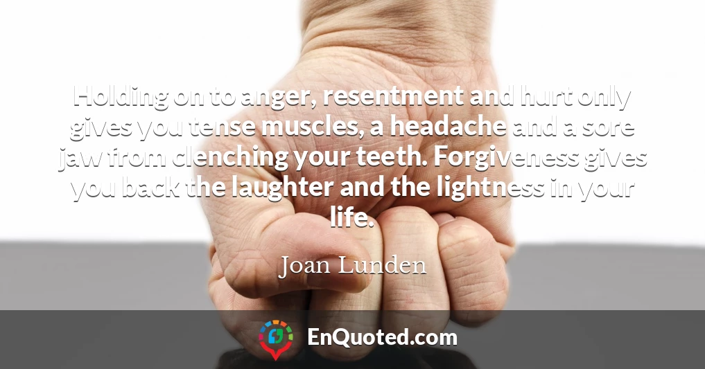 Holding on to anger, resentment and hurt only gives you tense muscles, a headache and a sore jaw from clenching your teeth. Forgiveness gives you back the laughter and the lightness in your life.