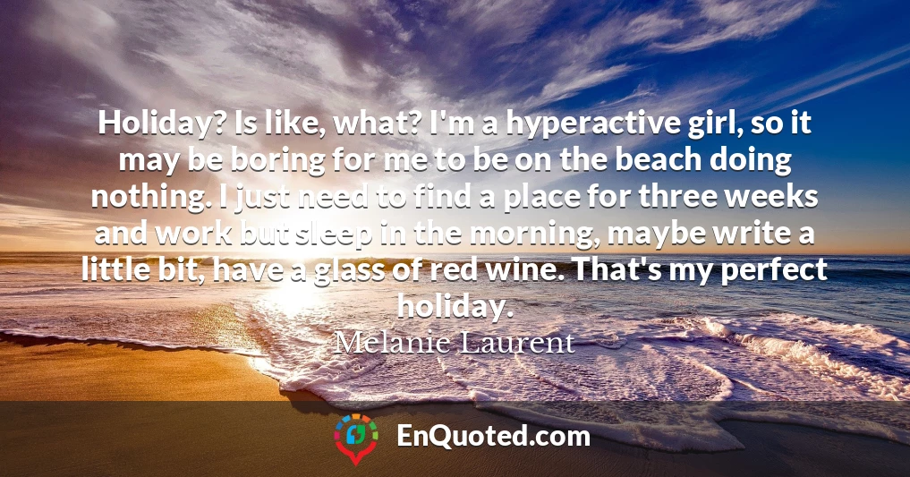 Holiday? Is like, what? I'm a hyperactive girl, so it may be boring for me to be on the beach doing nothing. I just need to find a place for three weeks and work but sleep in the morning, maybe write a little bit, have a glass of red wine. That's my perfect holiday.