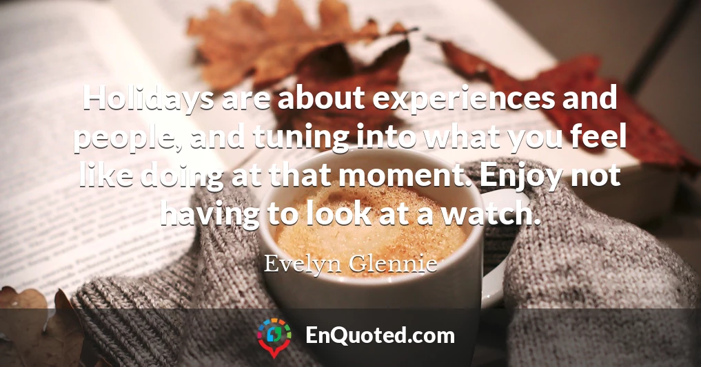 Holidays are about experiences and people, and tuning into what you feel like doing at that moment. Enjoy not having to look at a watch.