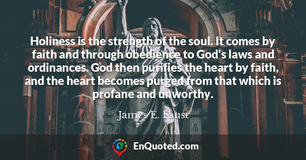 Holiness is the strength of the soul. It comes by faith and through obedience to God's laws and ordinances. God then purifies the heart by faith, and the heart becomes purged from that which is profane and unworthy.