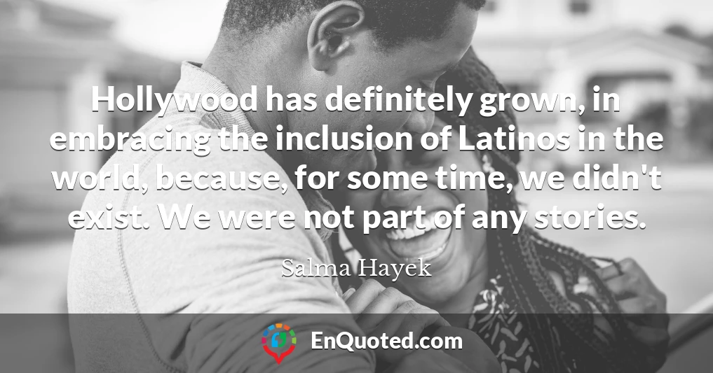 Hollywood has definitely grown, in embracing the inclusion of Latinos in the world, because, for some time, we didn't exist. We were not part of any stories.