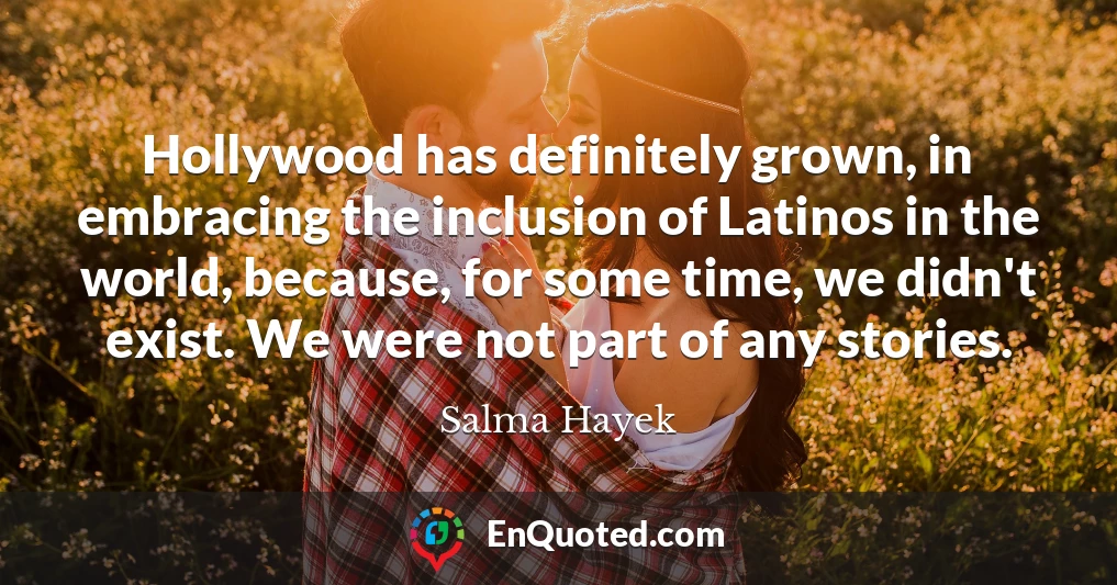 Hollywood has definitely grown, in embracing the inclusion of Latinos in the world, because, for some time, we didn't exist. We were not part of any stories.