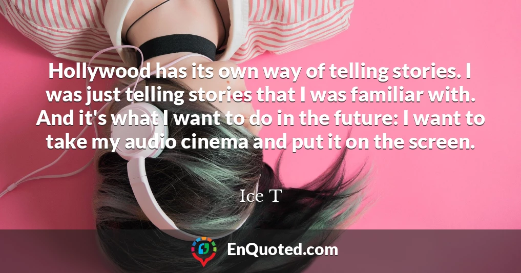 Hollywood has its own way of telling stories. I was just telling stories that I was familiar with. And it's what I want to do in the future: I want to take my audio cinema and put it on the screen.