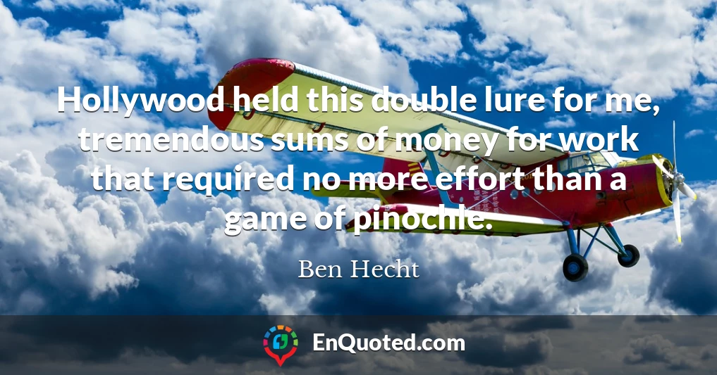 Hollywood held this double lure for me, tremendous sums of money for work that required no more effort than a game of pinochle.