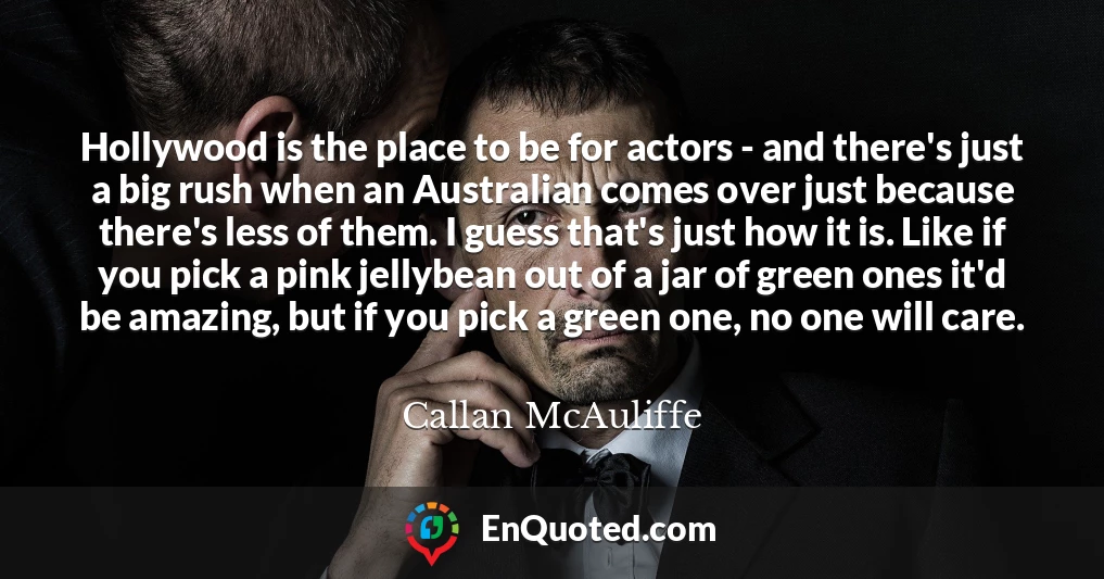 Hollywood is the place to be for actors - and there's just a big rush when an Australian comes over just because there's less of them. I guess that's just how it is. Like if you pick a pink jellybean out of a jar of green ones it'd be amazing, but if you pick a green one, no one will care.